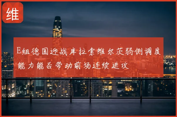 E组德国迎战库拉索维尔茨弱侧调度能力能否带动前场连续进攻