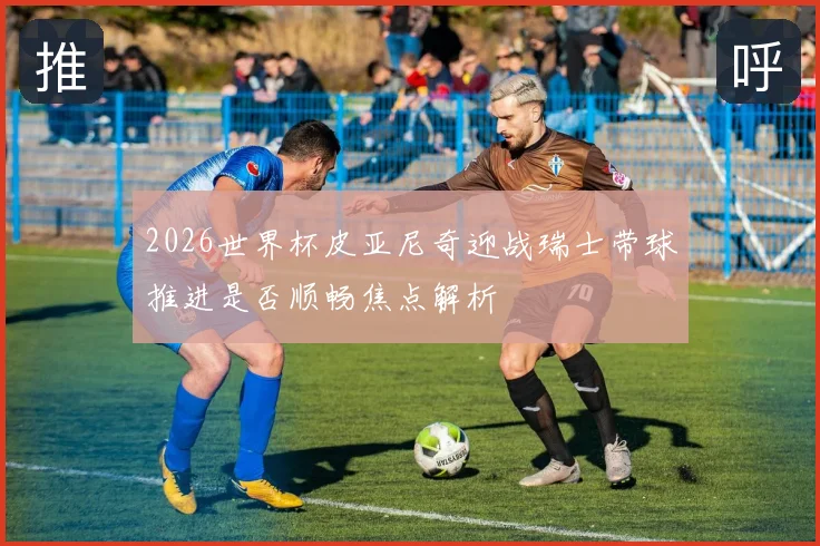 2026世界杯皮亚尼奇迎战瑞士带球推进是否顺畅焦点解析